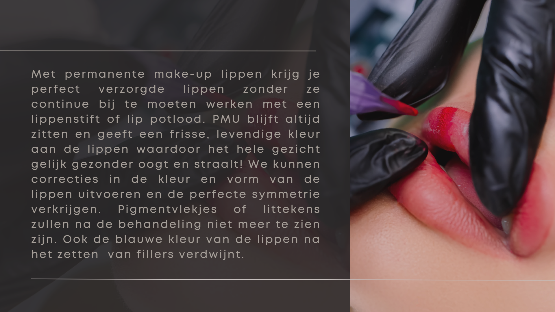 Met permanente make-up lippen krijg je perfect verzorgde lippen zonder ze continue bij te moeten werken met een lippenstift of lip potlood. PMU blijft altijd zitten en geeft een frisse, levendige kleur aan de lippen waardoor het hele gezicht gelijk gezonder oogt en straalt! We kunnen correcties in de kleur en vorm van de lippen uitvoeren en de perfecte symmetrie  verkrijgen. Pigmentvlekjes of littekens zullen na de behandeling niet meer te zien zijn. Ook de blauwe kleur van de lippen na het zetten  van fillers verdwijnt. Met permanente make-up lippen krijg je perfect verzorgde lippen zonder ze continue bij te moeten werken met een lippenstift of lip potlood. PMU blijft altijd zitten en geeft een frisse, levendige kleur aan de lippen waardoor het hele gezicht gelijk gezonder oogt en straalt! We kunnen correcties in de kleur en vorm van de lippen uitvoeren en de perfecte symmetrie  verkrijgen. Pigmentvlekjes of littekens zullen na de behandeling niet meer te zien zijn. Ook de blauwe kleur van de lippen na het zetten  van fillers verdwijnt.