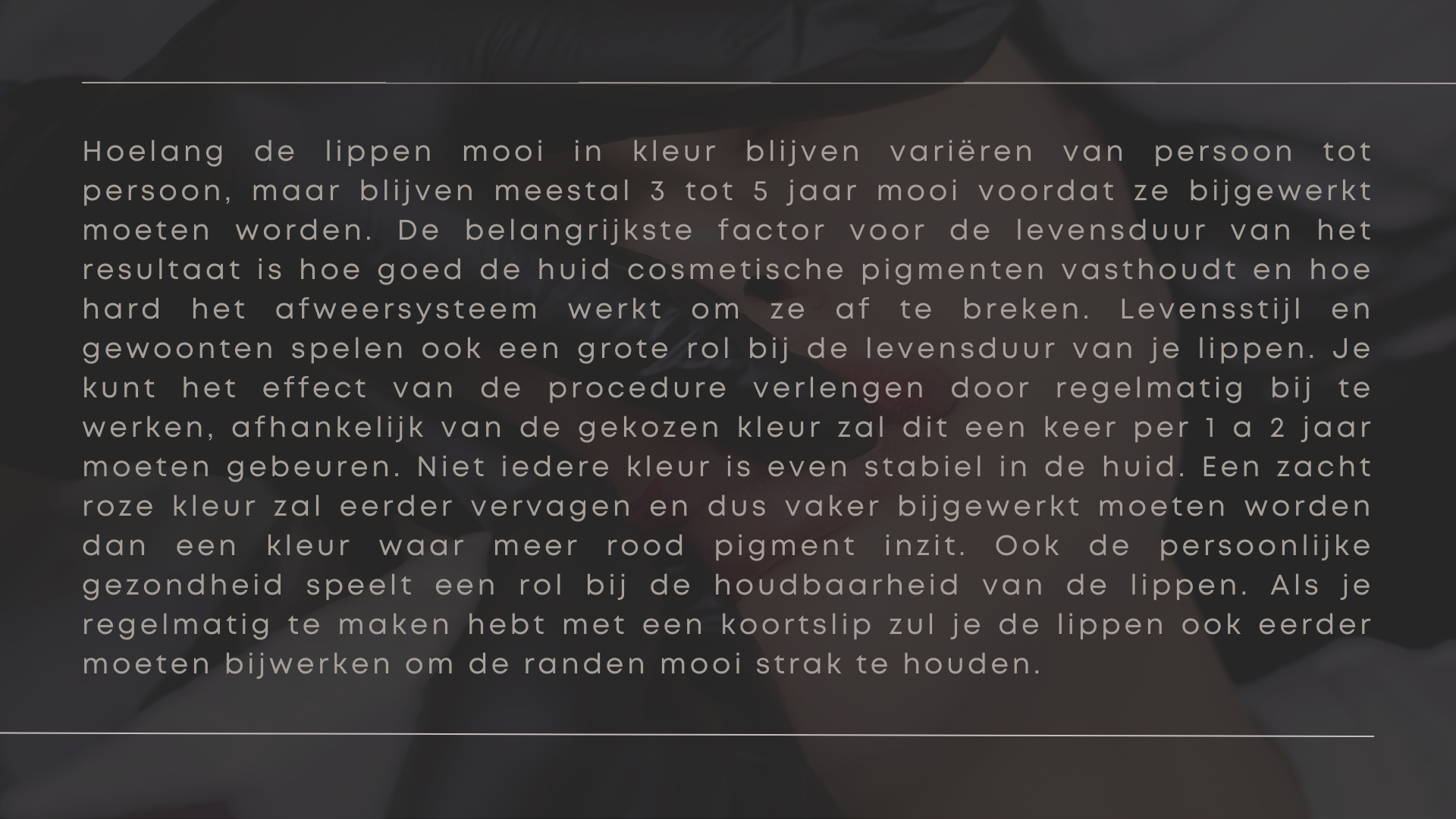 Hoelang de lippen mooi in kleur blijven variëren van persoon tot persoon, maar blijven meestal 3 tot 5 jaar mooi voordat ze bijgewerkt moeten worden. De belangrijkste factor voor de levensduur van het resultaat is hoe goed de huid cosmetische pigmenten vasthoudt en hoe hard het afweersysteem werkt om ze af te breken. Levensstijl en gewoonten spelen ook een grote rol bij de levensduur van je lippen. Je kunt het effect van de procedure verlengen door regelmatig bij te werken, afhankelijk van de gekozen kleur zal dit een keer per 1 a 2 jaar moeten gebeuren. Niet iedere kleur is even stabiel in de huid. Een zacht roze kleur zal eerder vervagen en dus vaker bijgewerkt moeten worden dan een kleur waar meer rood pigment inzit. Ook de persoonlijke gezondheid speelt een rol bij de houdbaarheid van de lippen. Als je regelmatig te maken hebt met een koortslip zul je de lippen ook eerder moeten bijwerken om de randen mooi strak te houden. Hoelang de lippen mooi in kleur blijven variëren van persoon tot persoon, maar blijven meestal 3 tot 5 jaar mooi voordat ze bijgewerkt moeten worden. De belangrijkste factor voor de levensduur van het resultaat is hoe goed de huid cosmetische pigmenten vasthoudt en hoe hard het afweersysteem werkt om ze af te breken. Levensstijl en gewoonten spelen ook een grote rol bij de levensduur van je lippen. Je kunt het effect van de procedure verlengen door regelmatig bij te werken, afhankelijk van de gekozen kleur zal dit een keer per 1 a 2 jaar moeten gebeuren. Niet iedere kleur is even stabiel in de huid. Een zacht roze kleur zal eerder vervagen en dus vaker bijgewerkt moeten worden dan een kleur waar meer rood pigment inzit. Ook de persoonlijke gezondheid speelt een rol bij de houdbaarheid van de lippen. Als je regelmatig te maken hebt met een koortslip zul je de lippen ook eerder moeten bijwerken om de randen mooi strak te houden.
