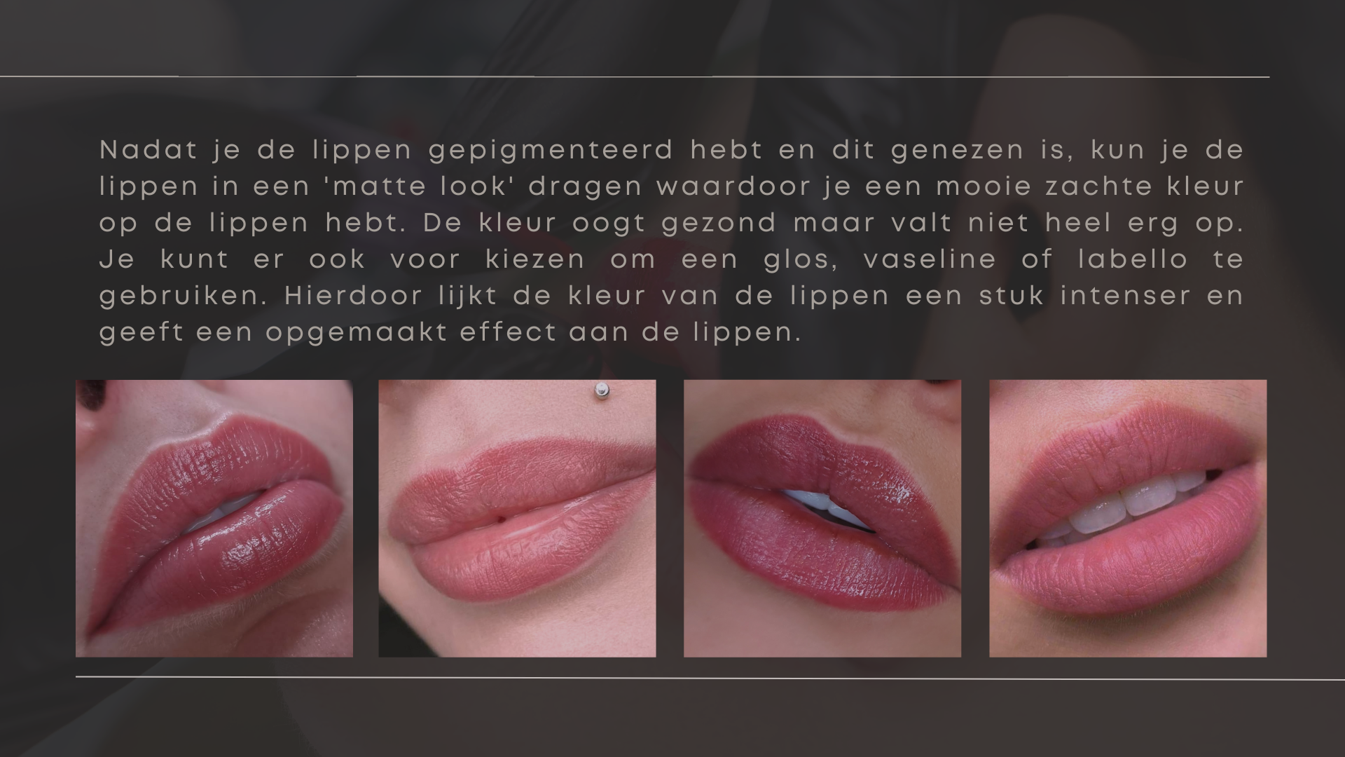 Nadat je de lippen gepigmenteerd hebt en dit genezen is, kun je de lippen in een 'matte look' dragen waardoor je een mooie zachte kleur op de lippen hebt. De kleur oogt gezond maar valt niet heel erg op. Je kunt er ook voor kiezen om een glos, vaseline of labello te gebruiken. Hierdoor lijkt de kleur van de lippen een stuk intenser en geeft een opgemaakt effect aan de lippen. Nadat je de lippen gepigmenteerd hebt en dit genezen is, kun je de lippen in een 'matte look' dragen waardoor je een mooie zachte kleur op de lippen hebt. De kleur oogt gezond maar valt niet heel erg op. Je kunt er ook voor kiezen om een glos, vaseline of labello te gebruiken. Hierdoor lijkt de kleur van de lippen een stuk intenser en geeft een opgemaakt effect aan de lippen.