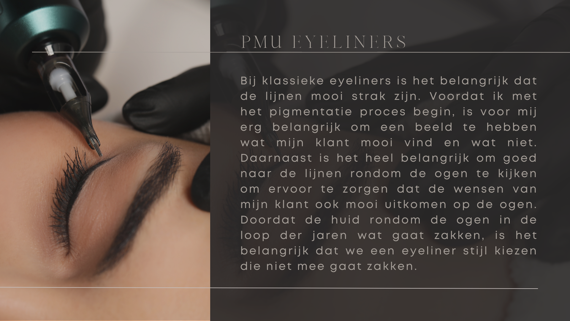 Bij klassieke eyeliners is het belangrijk dat de lijnen mooi strak zijn. Voordat ik met het pigmentatie proces begin, is voor mij erg belangrijk om een beeld te hebben wat mijn klant mooi vind en wat niet. Daarnaast is het heel belangrijk om goed naar de lijnen rondom de ogen te kijken om ervoor te zorgen dat de wensen van mijn klant ook mooi uitkomen op de ogen. Doordat de huid rondom de ogen in de loop der jaren wat gaat zakken, is het belangrijk dat we een eyeliner stijl kiezen die niet mee gaat zakken. Bij klassieke eyeliners is het belangrijk dat de lijnen mooi strak zijn. Voordat ik met het pigmentatie proces begin, is voor mij erg belangrijk om een beeld te hebben wat mijn klant mooi vind en wat niet. Daarnaast is het heel belangrijk om goed naar de lijnen rondom de ogen te kijken om ervoor te zorgen dat de wensen van mijn klant ook mooi uitkomen op de ogen. Doordat de huid rondom de ogen in de loop der jaren wat gaat zakken, is het belangrijk dat we een eyeliner stijl kiezen die niet mee gaat zakken.