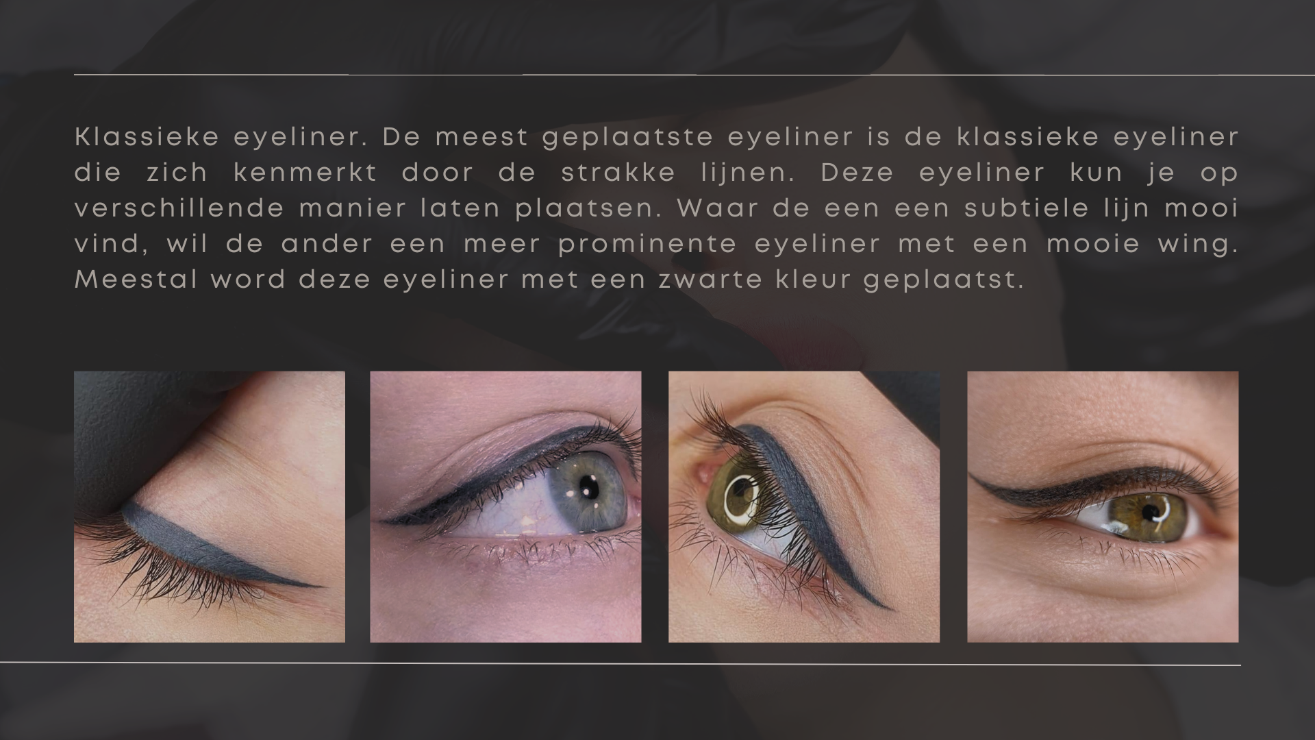 Klassieke eyeliner. De meest geplaatste eyeliner is de klassieke eyeliner die zich kenmerkt door de strakke lijnen. Deze eyeliner kun je op verschillende manier laten plaatsen. Waar de een een subtiele lijn mooi vind, wil de ander een meer prominente eyeliner met een mooie wing. Meestal word deze eyeliner met een zwarte kleur geplaatst. Klassieke eyeliner. De meest geplaatste eyeliner is de klassieke eyeliner die zich kenmerkt door de strakke lijnen. Deze eyeliner kun je op verschillende manier laten plaatsen. Waar de een een subtiele lijn mooi vind, wil de ander een meer prominente eyeliner met een mooie wing. Meestal word deze eyeliner met een zwarte kleur geplaatst.
