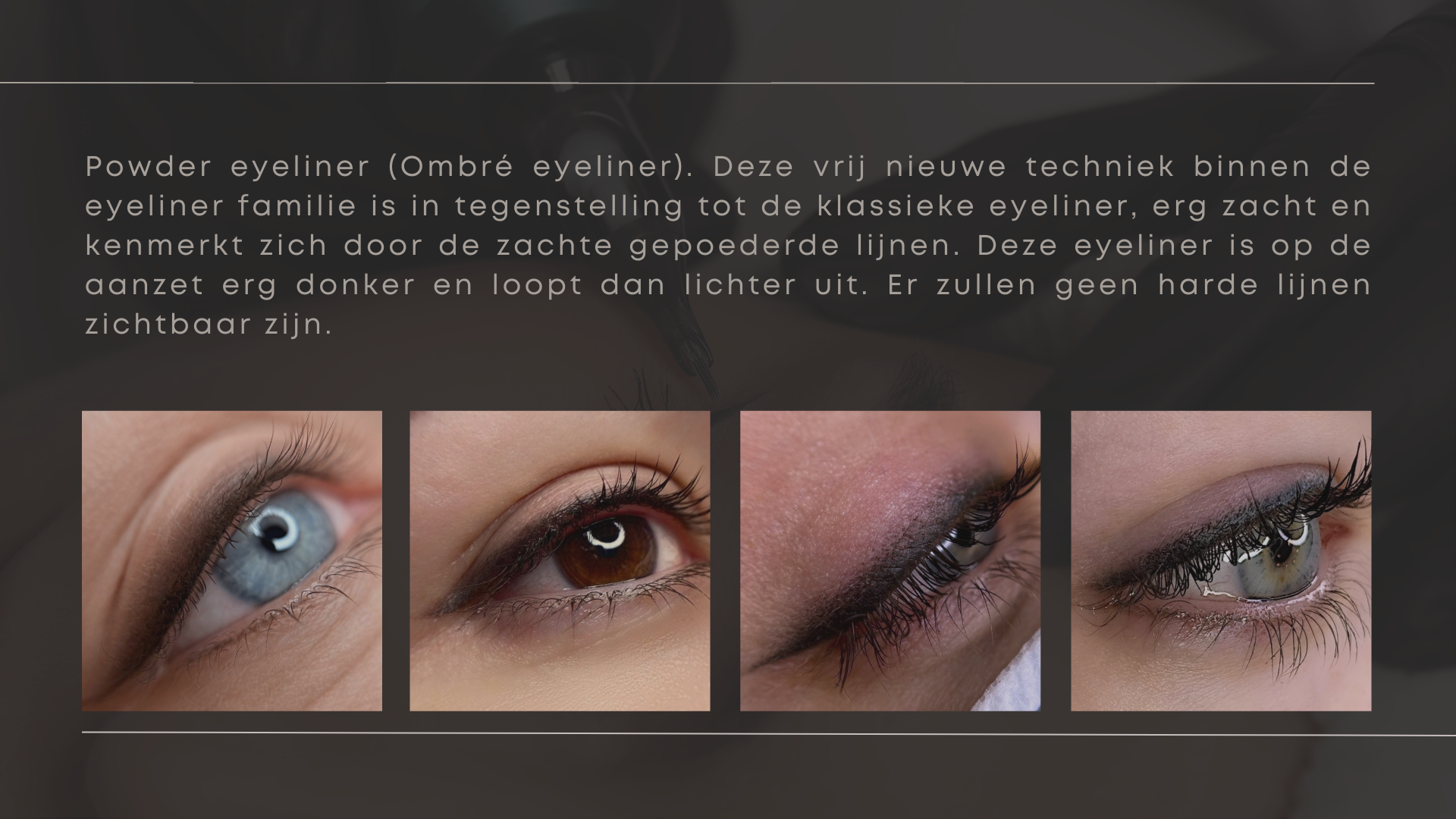 Powder eyeliner (Ombré eyeliner). Deze vrij nieuwe techniek binnen de eyeliner familie is in tegenstelling tot de klassieke eyeliner, erg zacht en kenmerkt zich door de zachte gepoederde lijnen. Deze eyeliner is op de aanzet erg donker en loopt dan lichter uit. Er zullen geen harde lijnen zichtbaar zijn.  Powder eyeliner (Ombré eyeliner). Deze vrij nieuwe techniek binnen de eyeliner familie is in tegenstelling tot de klassieke eyeliner, erg zacht en kenmerkt zich door de zachte gepoederde lijnen. Deze eyeliner is op de aanzet erg donker en loopt dan lichter uit. Er zullen geen harde lijnen zichtbaar zijn.