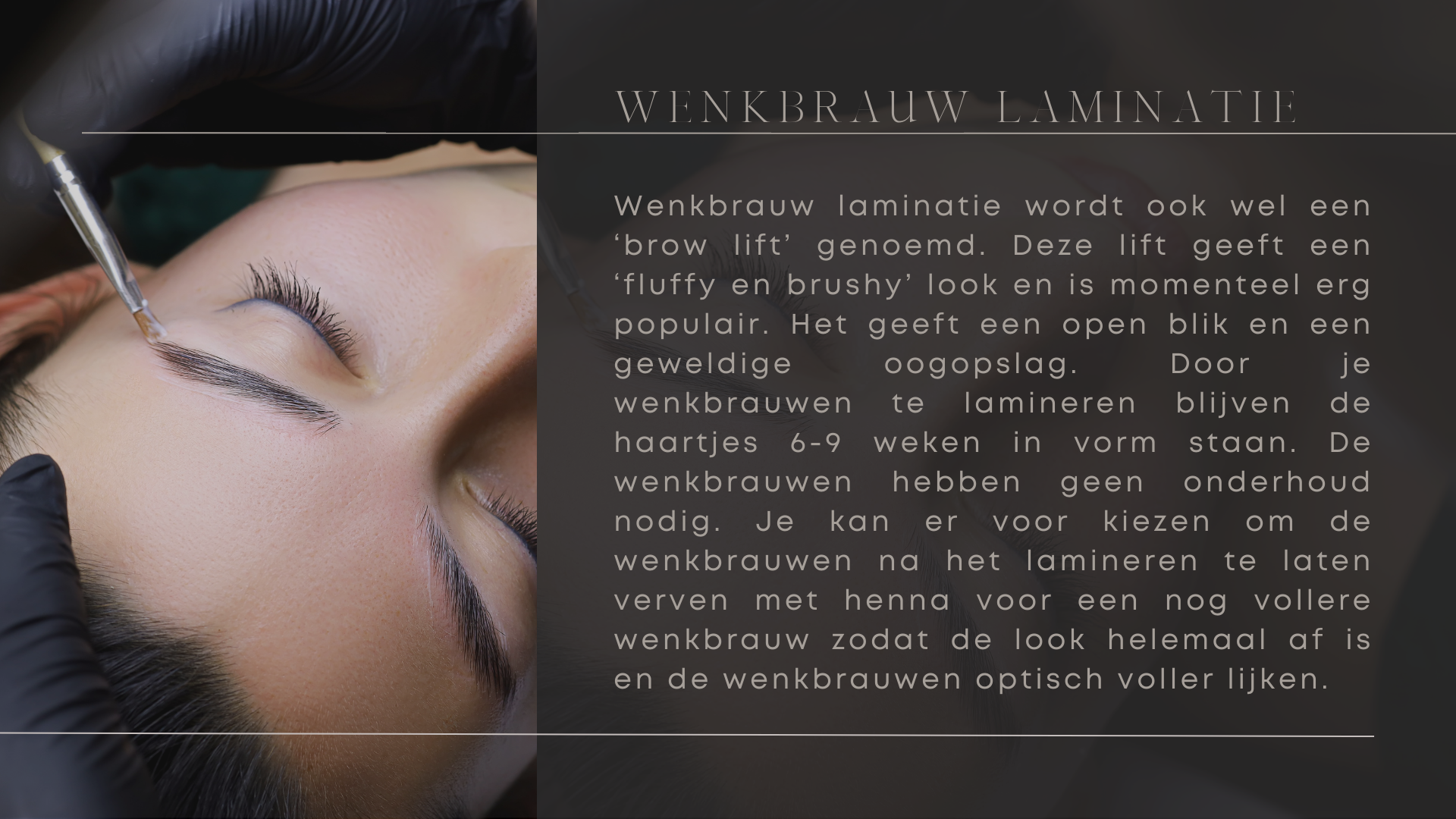 Wenkbrauw laminatie wordt ook wel een ‘brow lift’ genoemd. Deze lift geeft een ‘fluffy en brushy’ look en is momenteel erg populair. Het geeft een open blik en een geweldige oogopslag. Door je wenkbrauwen te lamineren blijven de haartjes 6-9 weken in vorm staan. De wenkbrauwen hebben geen onderhoud nodig. Je kan er voor kiezen om de wenkbrauwen na het lamineren te laten verven met henna voor een nog vollere wenkbrauw zodat de look helemaal af is en de wenkbrauwen optisch voller lijken. Wenkbrauw laminatie wordt ook wel een ‘brow lift’ genoemd. Deze lift geeft een ‘fluffy en brushy’ look en is momenteel erg populair. Het geeft een open blik en een geweldige oogopslag. Door je wenkbrauwen te lamineren blijven de haartjes 6-9 weken in vorm staan. De wenkbrauwen hebben geen onderhoud nodig. Je kan er voor kiezen om de wenkbrauwen na het lamineren te laten verven met henna voor een nog vollere wenkbrauw zodat de look helemaal af is en de wenkbrauwen optisch voller lijken.