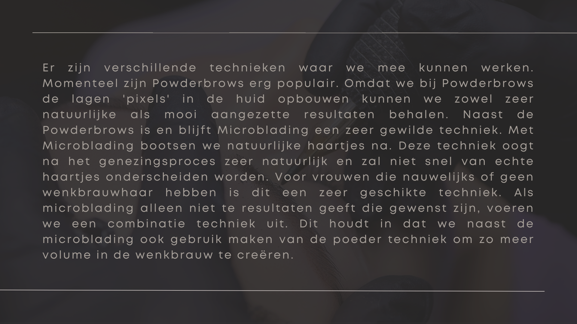 Er zijn verschillende technieken waar we mee kunnen werken. Momenteel zijn Powderbrows erg populair. Omdat we bij Powderbrows de lagen 'pixels' in de huid opbouwen kunnen we zowel zeer natuurlijke als mooi aangezette resultaten behalen. Naast de Powderbrows is en blijft Microblading een zeer gewilde techniek. Met Microblading bootsen we natuurlijke haartjes na. Deze techniek oogt na het genezingsproces zeer natuurlijk en zal niet snel van echte haartjes onderscheiden worden. Voor vrouwen die nauwelijks of geen wenkbrauwhaar hebben is dit een zeer geschikte techniek. Als microblading alleen niet te resultaten geeft die gewenst zijn, voeren we een combinatie techniek uit. Dit houdt in dat we naast de microblading ook gebruik maken van de poeder techniek om zo meer volume in de wenkbrauw te creëren.