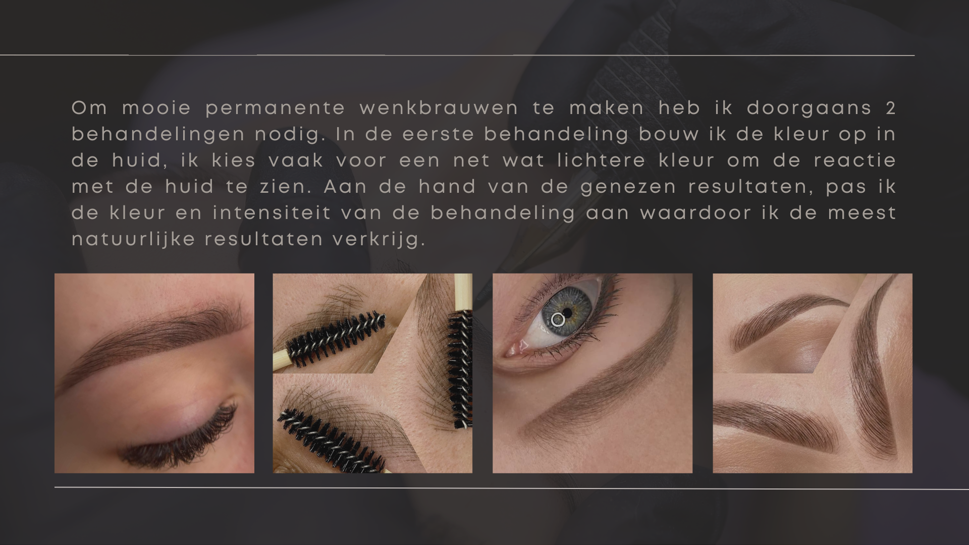 Om mooie permanente wenkbrauwen te maken heb ik doorgaans 2 behandelingen nodig. In de eerste behandeling bouw ik de kleur op in de huid, ik kies vaak voor een net wat lichtere kleur om de reactie met de huid te zien. Aan de hand van de genezen resultaten, pas ik de kleur en intensiteit van de behandeling aan waardoor ik de meest natuurlijke resultaten verkrijg.
