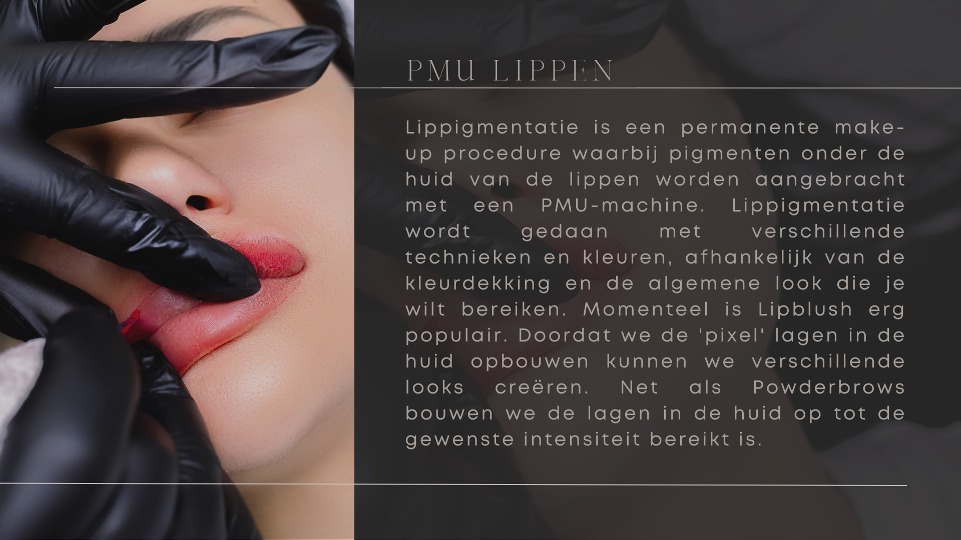 Lippigmentatie is een permanente make-up procedure waarbij pigmenten onder de huid van de lippen worden aangebracht met een PMU-machine. Lippigmentatie wordt gedaan met verschillende technieken en kleuren, afhankelijk van de kleurdekking en de algemene look die je wilt bereiken. Momenteel is Lipblush erg populair. Doordat we de 'pixel' lagen in de huid opbouwen kunnen we verschillende looks creëren. Net als Powderbrows bouwen we de lagen in de huid op tot de gewenste intensiteit bereikt is.