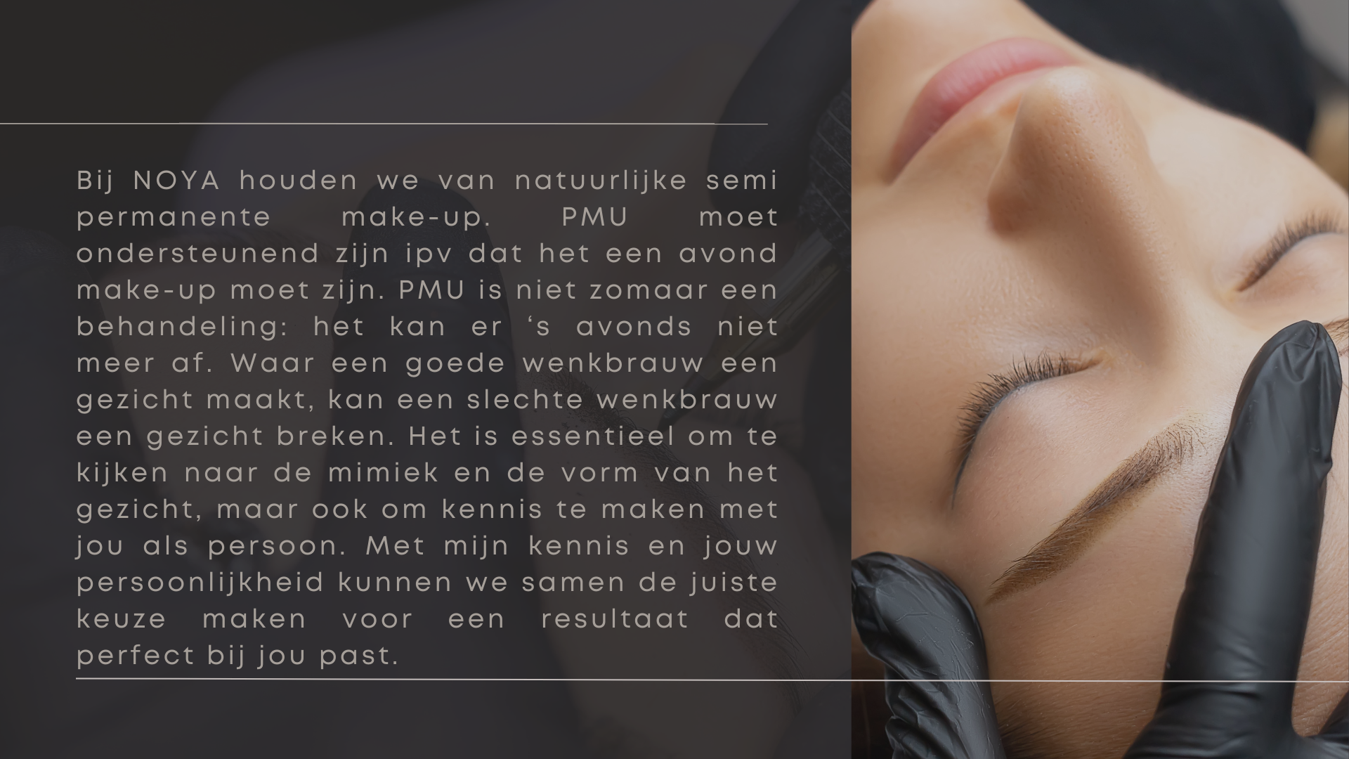 Bij NOYA houden we van natuurlijke semi permanente make-up. PMU moet ondersteunend zijn ipv dat het een avond make-up moet zijn. PMU is niet zomaar een behandeling: het kan er ‘s avonds niet meer af. Waar een goede wenkbrauw een gezicht maakt, kan een slechte wenkbrauw een gezicht breken. Het is essentieel om te kijken naar de mimiek en de vorm van het gezicht, maar ook om kennis te maken met jou als persoon. Met mijn kennis en jouw persoonlijkheid kunnen we samen de juiste keuze maken voor een resultaat dat perfect bij jou past.