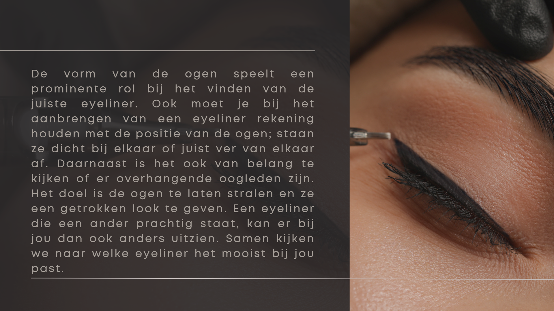 De vorm van de ogen speelt een prominente rol bij het vinden van de juiste eyeliner. Ook moet je bij het aanbrengen van een eyeliner rekening houden met de positie van de ogen; staan ze dicht bij elkaar of juist ver van elkaar af. Daarnaast is het ook van belang te kijken of er overhangende oogleden zijn. Het doel is de ogen te laten stralen en ze een getrokken look te geven. Een eyeliner die een ander prachtig staat, kan er bij jou dan ook anders uitzien. Samen kijken we naar welke eyeliner het mooist bij jou past. De vorm van de ogen speelt een prominente rol bij het vinden van de juiste eyeliner. Ook moet je bij het aanbrengen van een eyeliner rekening houden met de positie van de ogen; staan ze dicht bij elkaar of juist ver van elkaar af. Daarnaast is het ook van belang te kijken of er overhangende oogleden zijn. Het doel is de ogen te laten stralen en ze een getrokken look te geven. Een eyeliner die een ander prachtig staat, kan er bij jou dan ook anders uitzien. Samen kijken we naar welke eyeliner het mooist bij jou past.