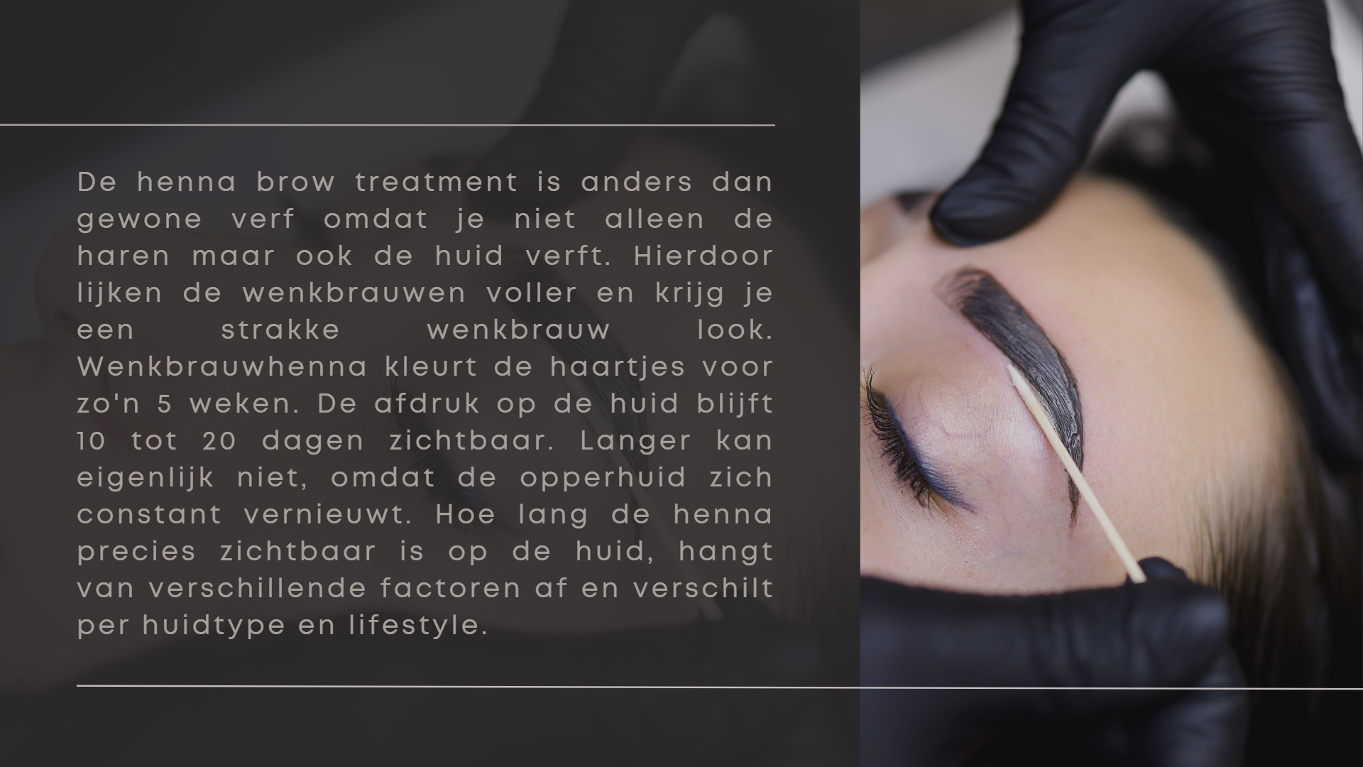 De henna brow treatment is anders dan gewone verf omdat je niet alleen de haren maar ook de huid verft. Hierdoor lijken de wenkbrauwen voller en krijg je een strakke wenkbrauw look. Wenkbrauwhenna kleurt de haartjes voor zo'n 5 weken. De afdruk op de huid blijft 10 tot 20 dagen zichtbaar. Langer kan eigenlijk niet, omdat de opperhuid zich constant vernieuwt. Hoe lang de henna precies zichtbaar is op de huid, hangt van verschillende factoren af en verschilt per huidtype en lifestyle.  De henna brow treatment is anders dan gewone verf omdat je niet alleen de haren maar ook de huid verft. Hierdoor lijken de wenkbrauwen voller en krijg je een strakke wenkbrauw look. Wenkbrauwhenna kleurt de haartjes voor zo'n 5 weken. De afdruk op de huid blijft 10 tot 20 dagen zichtbaar. Langer kan eigenlijk niet, omdat de opperhuid zich constant vernieuwt. Hoe lang de henna precies zichtbaar is op de huid, hangt van verschillende factoren af en verschilt per huidtype en lifestyle.